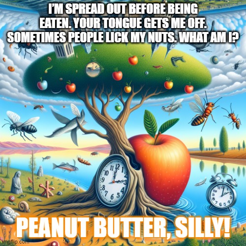 Surreal 2 | I’M SPREAD OUT BEFORE BEING EATEN. YOUR TONGUE GETS ME OFF. SOMETIMES PEOPLE LICK MY NUTS. WHAT AM I? PEANUT BUTTER, SILLY! | image tagged in surreal 2 | made w/ Imgflip meme maker