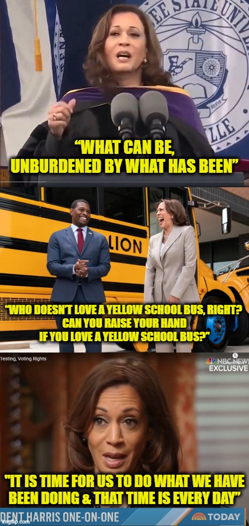 The wisdom of Kamala Harris | “WHAT CAN BE,
UNBURDENED BY WHAT HAS BEEN”; “WHO DOESN’T LOVE A YELLOW SCHOOL BUS, RIGHT? 
CAN YOU RAISE YOUR HAND
IF YOU LOVE A YELLOW SCHOOL BUS?”; "IT IS TIME FOR US TO DO WHAT WE HAVE
BEEN DOING & THAT TIME IS EVERY DAY” | made w/ Imgflip meme maker