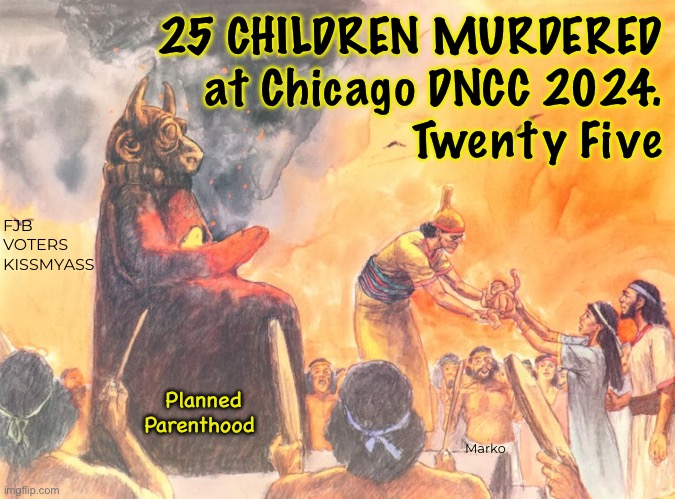 Moloch is so proud of y’all | 25 CHILDREN MURDERED
at Chicago DNCC 2024.
Twenty Five; FJB
VOTERS
KISSMYASS; Marko; Planned
Parenthood | image tagged in memes,they call it healthcare,i call it evil n barbarism,progressives leftists kissmyass | made w/ Imgflip meme maker