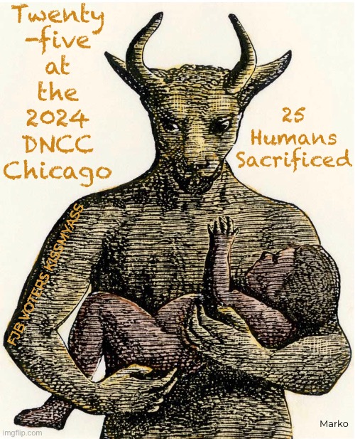 Their Pride | Twenty
-five
at
the
2024
DNCC
Chicago; 25
Humans
Sacrificed; FJB VOTERS KISSMYASS; Marko | image tagged in memes,dems the party of death,inhuman barbarism,it takes sum evil fuks 2 do that,n celebrate it,fjb voters kissmyass | made w/ Imgflip meme maker