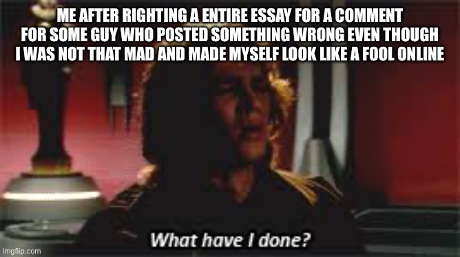 What have i done | ME AFTER RIGHTING A ENTIRE ESSAY FOR A COMMENT FOR SOME GUY WHO POSTED SOMETHING WRONG EVEN THOUGH I WAS NOT THAT MAD AND MADE MYSELF LOOK LIKE A FOOL ONLINE | image tagged in what have i done | made w/ Imgflip meme maker