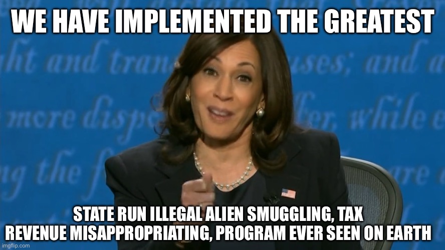 If Politicians Told the Truth | WE HAVE IMPLEMENTED THE GREATEST; STATE RUN ILLEGAL ALIEN SMUGGLING, TAX REVENUE MISAPPROPRIATING, PROGRAM EVER SEEN ON EARTH | image tagged in kamala harris deflection,liberal logic,liberal hypocrisy,donald trump,election 2024 | made w/ Imgflip meme maker