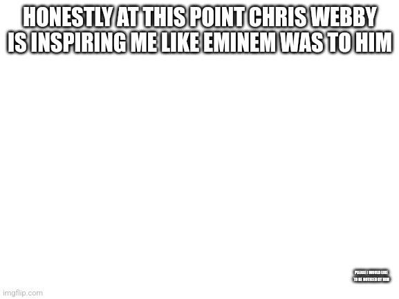 This is not a meme this is what I think personally | HONESTLY AT THIS POINT CHRIS WEBBY IS INSPIRING ME LIKE EMINEM WAS TO HIM; PLEASE I WOULD LIKE TO BE NOTICED BY HIM | image tagged in blank white template | made w/ Imgflip meme maker