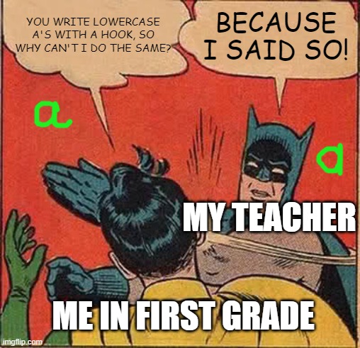 What's wrong with that? | YOU WRITE LOWERCASE A'S WITH A HOOK, SO WHY CAN'T I DO THE SAME? BECAUSE I SAID SO! MY TEACHER; ME IN FIRST GRADE | image tagged in memes,batman slapping robin,letters,relatable,hypocrisy,true story | made w/ Imgflip meme maker