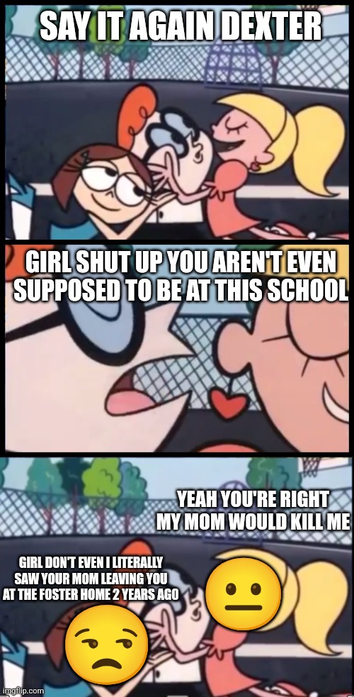 Conflict | SAY IT AGAIN DEXTER; GIRL SHUT UP YOU AREN'T EVEN SUPPOSED TO BE AT THIS SCHOOL; YEAH YOU'RE RIGHT MY MOM WOULD KILL ME; 😐; GIRL DON'T EVEN I LITERALLY SAW YOUR MOM LEAVING YOU AT THE FOSTER HOME 2 YEARS AGO; 😒 | image tagged in memes,say it again dexter,bruh moment | made w/ Imgflip meme maker