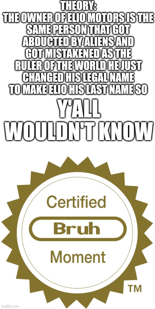 Bruh ofc | THEORY:
THE OWNER OF ELIO MOTORS IS THE SAME PERSON THAT GOT ABDUCTED BY ALIENS AND GOT MISTAKENED AS THE RULER OF THE WORLD HE JUST CHANGED HIS LEGAL NAME TO MAKE ELIO HIS LAST NAME SO; Y'ALL WOULDN'T KNOW | image tagged in certified bruh moment,hmmm | made w/ Imgflip meme maker