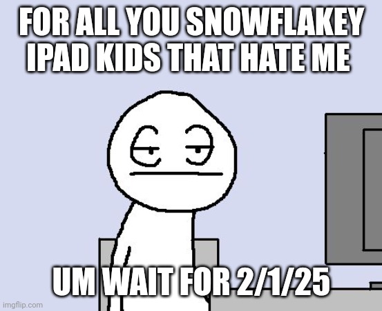 Bored of this crap | FOR ALL YOU SNOWFLAKEY IPAD KIDS THAT HATE ME; UM WAIT FOR 2/1/25 | image tagged in bored of this crap | made w/ Imgflip meme maker