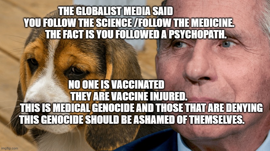 Fauci's Ouchie | THE GLOBALIST MEDIA SAID               YOU FOLLOW THE SCIENCE /FOLLOW THE MEDICINE.         THE FACT IS YOU FOLLOWED A PSYCHOPATH. NO ONE IS VACCINATED                  THEY ARE VACCINE INJURED.    
         THIS IS MEDICAL GENOCIDE AND THOSE THAT ARE DENYING THIS GENOCIDE SHOULD BE ASHAMED OF THEMSELVES. | image tagged in fauci's ouchie | made w/ Imgflip meme maker