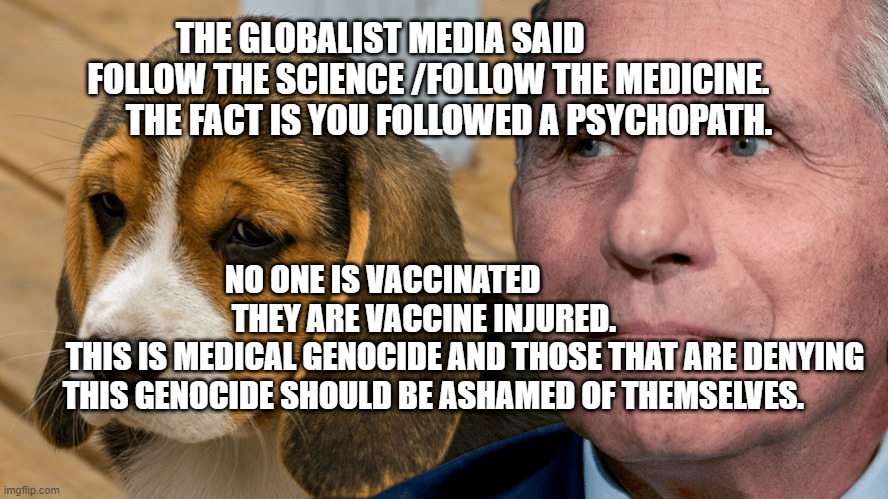 Fauci's Ouchie | THE GLOBALIST MEDIA SAID               FOLLOW THE SCIENCE /FOLLOW THE MEDICINE.         THE FACT IS YOU FOLLOWED A PSYCHOPATH. NO ONE IS VACCINATED                  THEY ARE VACCINE INJURED.    
         THIS IS MEDICAL GENOCIDE AND THOSE THAT ARE DENYING THIS GENOCIDE SHOULD BE ASHAMED OF THEMSELVES. | image tagged in fauci's ouchie | made w/ Imgflip meme maker