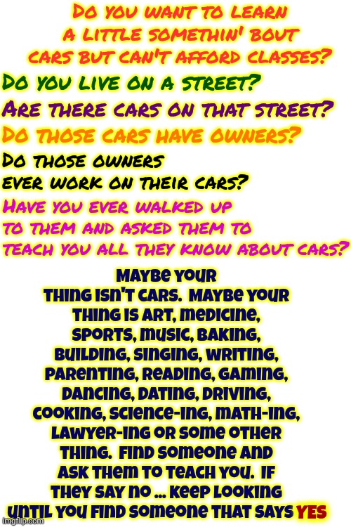 Ask Someone.  Hint: Most Older (retired) Adults Would LOVE Nothing More Than To Show Someone What They've Learned | Do you want to learn a little somethin' bout cars but can't afford classes? Maybe your thing isn't cars.  Maybe your thing is art, medicine, sports, music, baking, building, singing, writing, parenting, reading, gaming, dancing, dating, driving, cooking, science-ing, math-ing, lawyer-ing or some other thing.  Find someone and ask them to teach you.  If they say no ... keep looking until you find someone that says YES; Do you live on a street? Are there cars on that street? Do those cars have owners? Do those owners ever work on their cars? Have you ever walked up to them and asked them to teach you all they know about cars? YES | image tagged in a helping hand,just ask,like a good neighbor neighbors are there,skills,knowledge is power,memes | made w/ Imgflip meme maker