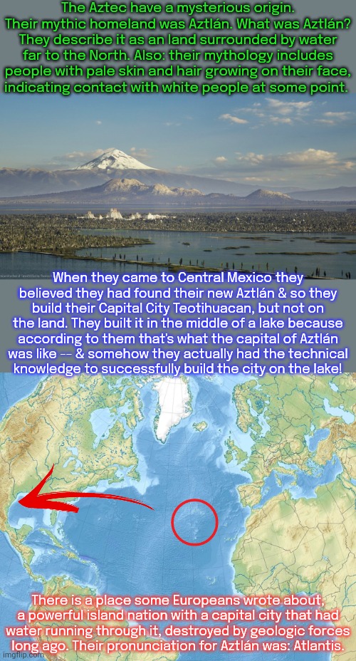 Teotihuacan is now known as Mexico City. | The Aztec have a mysterious origin. Their mythic homeland was Aztlán. What was Aztlán? They describe it as an land surrounded by water far to the North. Also: their mythology includes people with pale skin and hair growing on their face,
indicating contact with white people at some point. When they came to Central Mexico they believed they had found their new Aztlán & so they build their Capital City Teotihuacan, but not on the land. They built it in the middle of a lake because
according to them that's what the capital of Aztlán
was like -- & somehow they actually had the technical
knowledge to successfully build the city on the lake! There is a place some Europeans wrote about, a powerful island nation with a capital city that had
water running through it, destroyed by geologic forces
long ago. Their pronunciation for Aztlán was: Atlantis. | image tagged in ancient,history of the world,legendary,native americans,keeper of the lost cities,hard to swallow pills | made w/ Imgflip meme maker