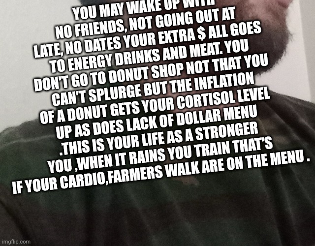 Gym talk | YOU MAY WAKE UP WITH NO FRIENDS, NOT GOING OUT AT LATE, NO DATES YOUR EXTRA $ ALL GOES TO ENERGY DRINKS AND MEAT. YOU DON'T GO TO DONUT SHOP NOT THAT YOU CAN'T SPLURGE BUT THE INFLATION OF A DONUT GETS YOUR CORTISOL LEVEL UP AS DOES LACK OF DOLLAR MENU .THIS IS YOUR LIFE AS A STRONGER YOU ,WHEN IT RAINS YOU TRAIN THAT'S IF YOUR CARDIO,FARMERS WALK ARE ON THE MENU . | image tagged in tiktok,extreme sports,trains | made w/ Imgflip meme maker