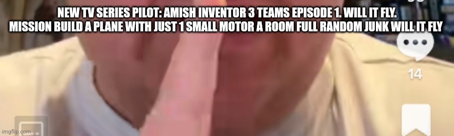 New TV series | NEW TV SERIES PILOT: AMISH INVENTOR 3 TEAMS EPISODE 1. WILL IT FLY. MISSION BUILD A PLANE WITH JUST 1 SMALL MOTOR A ROOM FULL RANDOM JUNK WILL IT FLY | image tagged in gym,funny memes,amish,pnn | made w/ Imgflip meme maker