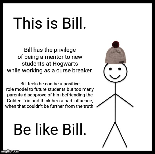 Be Like Bill Weasley | This is Bill. Bill has the privilege of being a mentor to new students at Hogwarts while working as a curse breaker. Bill feels he can be a positive role model to future students but too many parents disapprove of him befriending the Golden Trio and think he's a bad influence, when that couldn't be further from the truth. Be like Bill. | image tagged in memes,be like bill,bill weasley,harry potter,hogwarts mystery | made w/ Imgflip meme maker