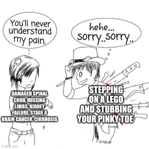 You'll never understand my pain | STEPPING ON A LEGO AND STUBBING YOUR PINKY TOE; DAMAGED SPINAL CORD, MISSING LIMBS, KIDNEY FAILURE, STAGE 4 BRAIN CANCER, CIRRHOSIS | image tagged in you'll never understand my pain | made w/ Imgflip meme maker