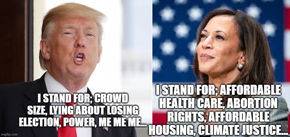 kamala vs trump | I STAND FOR; AFFORDABLE HEALTH CARE, ABORTION RIGHTS, AFFORDABLE HOUSING, CLIMATE JUSTICE... I STAND FOR; CROWD SIZE, LYING ABOUT LOSING ELECTION, POWER, ME ME ME... | image tagged in kamala vs trump | made w/ Imgflip meme maker