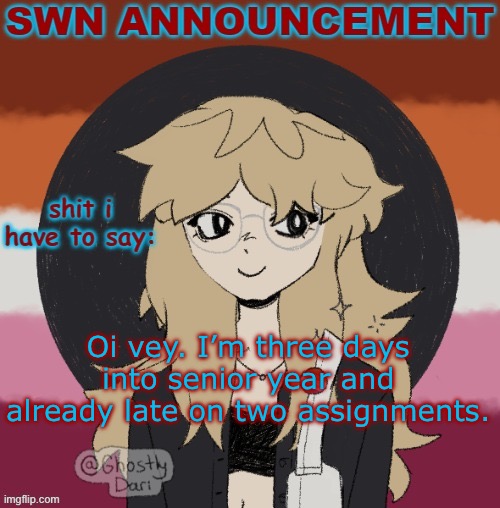 Just got them finished up but FUUUUUUUUUUUUUUUUUUUUUUUUUUUUUUUUUUUUUUUUU | Oi vey. I’m three days into senior year and already late on two assignments. | image tagged in swn announcement version 3 | made w/ Imgflip meme maker