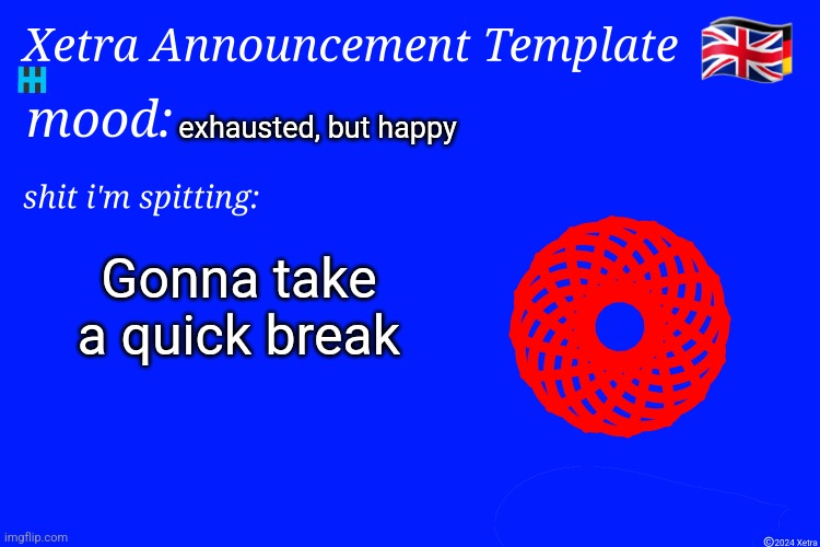 Xetra Announcement Template 4 | exhausted, but happy; Gonna take a quick break | image tagged in xetra announcement template 4 | made w/ Imgflip meme maker