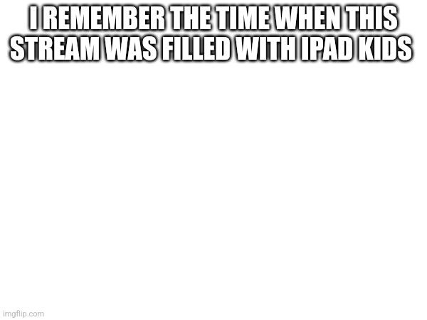 I REMEMBER THE TIME WHEN THIS STREAM WAS FILLED WITH IPAD KIDS | made w/ Imgflip meme maker