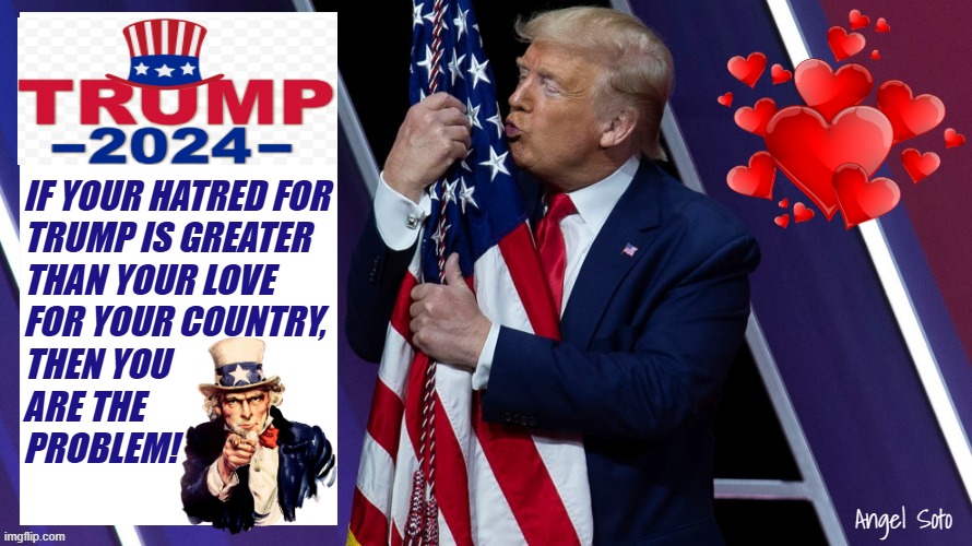 Trump loves America and the flag | IF YOUR HATRED FOR
TRUMP IS GREATER
THAN YOUR LOVE
FOR YOUR COUNTRY,
THEN YOU
ARE THE                  
PROBLEM! Angel Soto | image tagged in trump hugs and kisses the american flag,donald trump,country,love wins,problem,presidential election | made w/ Imgflip meme maker