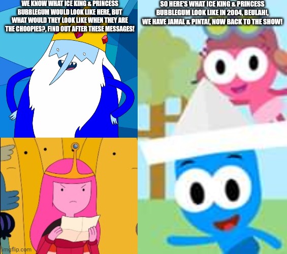 What would Ice King & Princess Bubblegum look like in Choopies? | WE KNOW WHAT ICE KING & PRINCESS BUBBLEGUM WOULD LOOK LIKE HERE, BUT WHAT WOULD THEY LOOK LIKE WHEN THEY ARE THE CHOOPIES?, FIND OUT AFTER THESE MESSAGES! SO HERE'S WHAT ICE KING & PRINCESS BUBBLEGUM LOOK LIKE IN 2004, BEULAH!, WE HAVE JAMAL & PINTA!, NOW BACK TO THE SHOW! | image tagged in ice king,princess bubblegum,choopies | made w/ Imgflip meme maker