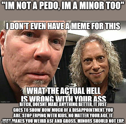 I don't even have a meme for this | "IM NOT A PEDO, IM A MINOR TOO"; BITCH, DOESNT MAKE ANYTHING BETTER, IT JUST GOES TO SHOW HOW MUCH OF A DISAPPOINTMENT YOU ARE. STOP ERPING WITH KIDS, NO MATTER YOUR AGE. IT JUST MAKES YOU WEIRD ASF AND GROSS. MINORS SHOULD NOT ERP. | image tagged in i don't even have a meme for this | made w/ Imgflip meme maker