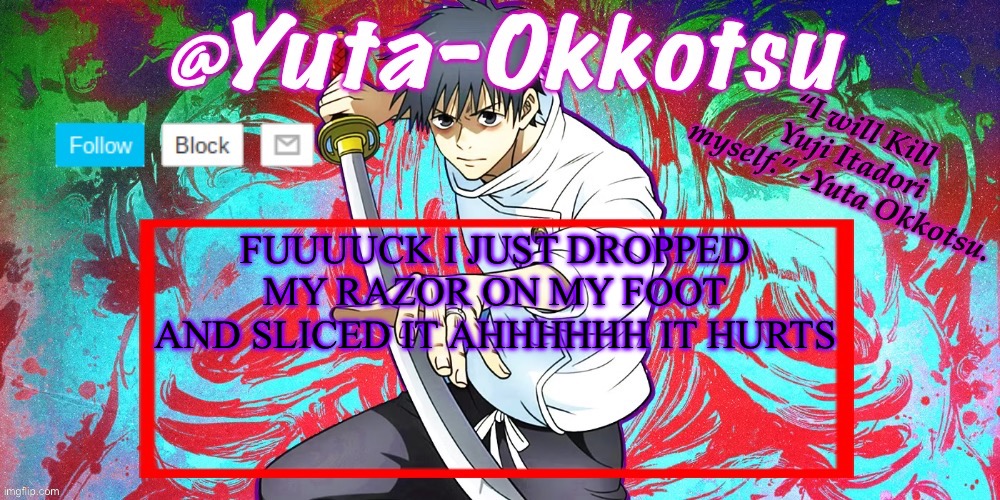 I WAS TRIMMING MY BEARD BECAUSE IT STARTED GROWING AGAIN AND I DROPPED THE FUCKING RAZOR AHHHH | FUUUUCK I JUST DROPPED MY RAZOR ON MY FOOT AND SLICED IT AHHHHHH IT HURTS | image tagged in yuta-okkotsu announcement temp | made w/ Imgflip meme maker
