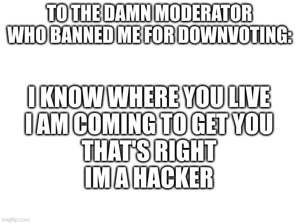 hehe boi | TO THE DAMN MODERATOR WHO BANNED ME FOR DOWNVOTING:; I KNOW WHERE YOU LIVE
I AM COMING TO GET YOU
THAT'S RIGHT
IM A HACKER | image tagged in i know where you live | made w/ Imgflip meme maker