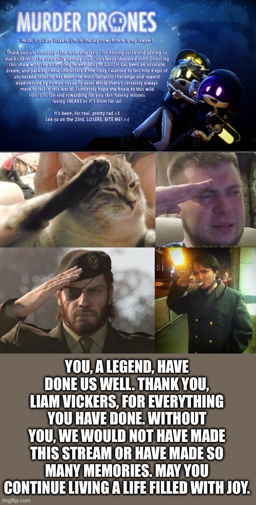 Thanks, Liam. Thanks for everything. | YOU, A LEGEND, HAVE DONE US WELL. THANK YOU, LIAM VICKERS, FOR EVERYTHING YOU HAVE DONE. WITHOUT YOU, WE WOULD NOT HAVE MADE THIS STREAM OR HAVE MADE SO MANY MEMORIES. MAY YOU CONTINUE LIVING A LIFE FILLED WITH JOY. | image tagged in sad salute,murder drones | made w/ Imgflip meme maker