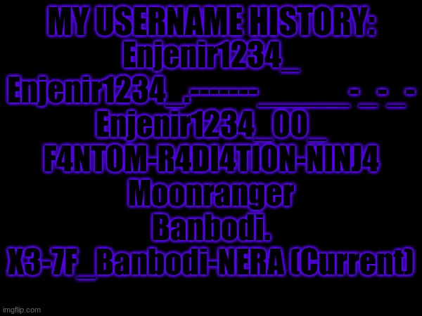 I met Shadow when my username was Enjenir1234_00_ | MY USERNAME HISTORY:; Enjenir1234_
Enjenir1234_.-------_____-_-_-
Enjenir1234_00_
F4NT0M-R4DI4TI0N-NINJ4
Moonranger
Banbodi.
X3-7F_Banbodi-NERA (Current) | made w/ Imgflip meme maker