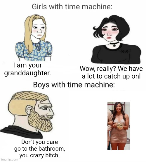 Time machine | I am your granddaughter. Wow, really? We have a lot to catch up onl; Don't you dare go to the bathroom, you crazy bitch. | image tagged in time machine | made w/ Imgflip meme maker