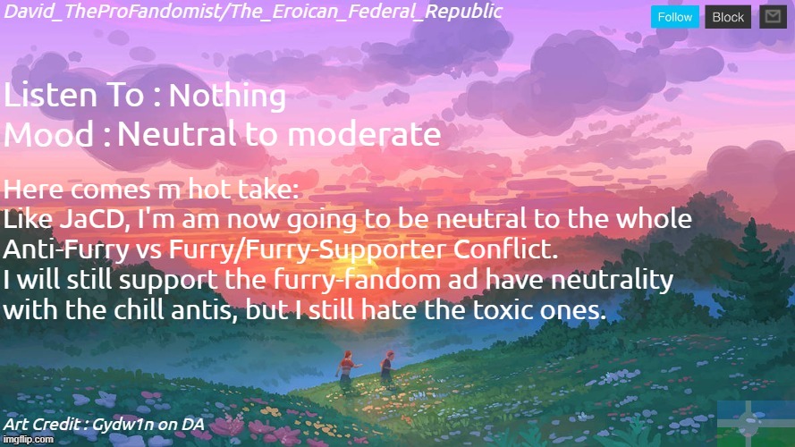 (Thebest66: based) | Nothing; Neutral to moderate; Here comes m hot take:
Like JaCD, I'm am now going to be neutral to the whole
Anti-Furry vs Furry/Furry-Supporter Conflict.
I will still support the furry-fandom ad have neutrality
with the chill antis, but I still hate the toxic ones. | image tagged in new and better eroican federal republic's announcement | made w/ Imgflip meme maker