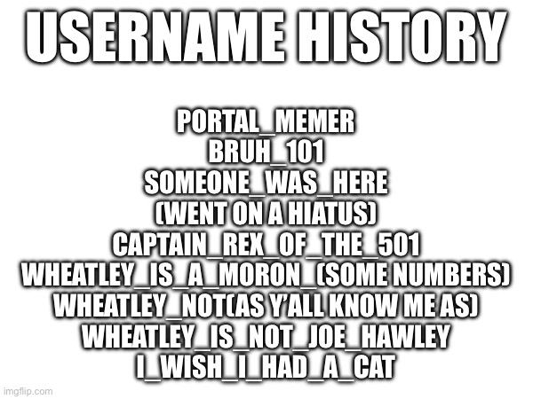 USERNAME HISTORY; PORTAL_MEMER
BRUH_101
SOMEONE_WAS_HERE
(WENT ON A HIATUS)
CAPTAIN_REX_OF_THE_501
WHEATLEY_IS_A_MORON_(SOME NUMBERS)
WHEATLEY_NOT(AS Y’ALL KNOW ME AS)
WHEATLEY_IS_NOT_JOE_HAWLEY
I_WISH_I_HAD_A_CAT | made w/ Imgflip meme maker