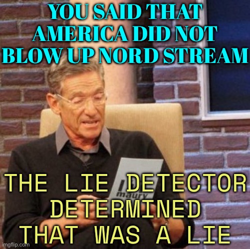 You Said That America Did Not Blow Up Nord Stream; The Lie Detector Determined That Was A Lie | YOU SAID THAT AMERICA DID NOT BLOW UP NORD STREAM; THE LIE DETECTOR
DETERMINED THAT WAS A LIE | image tagged in memes,maury lie detector,scumbag america,russo-ukrainian war,world war 3,good guy putin | made w/ Imgflip meme maker