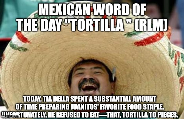 Juan Mexican Man | MEXICAN WORD OF THE DAY "TORTILLA " (RLM); TODAY, TIA DELLA SPENT A SUBSTANTIAL AMOUNT OF TIME PREPARING JUANITOS' FAVORITE FOOD STAPLE. UNFORTUNATELY, HE REFUSED TO EAT—THAT, TORTILLA TO PIECES. | image tagged in juan mexican man | made w/ Imgflip meme maker