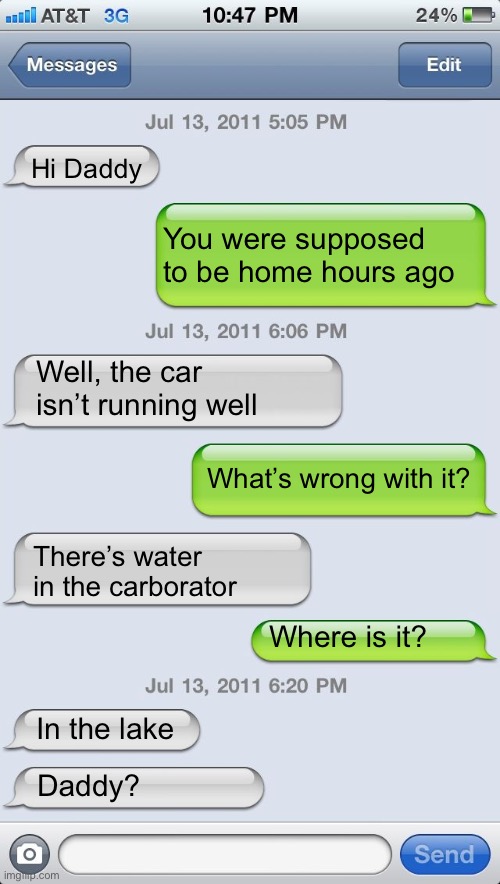 Dad lets his teenage daughter borrow his Lexus | Hi Daddy; You were supposed to be home hours ago; Well, the car isn’t running well; What’s wrong with it? There’s water in the carborator; Where is it? In the lake; Daddy? | image tagged in texting messages blank | made w/ Imgflip meme maker