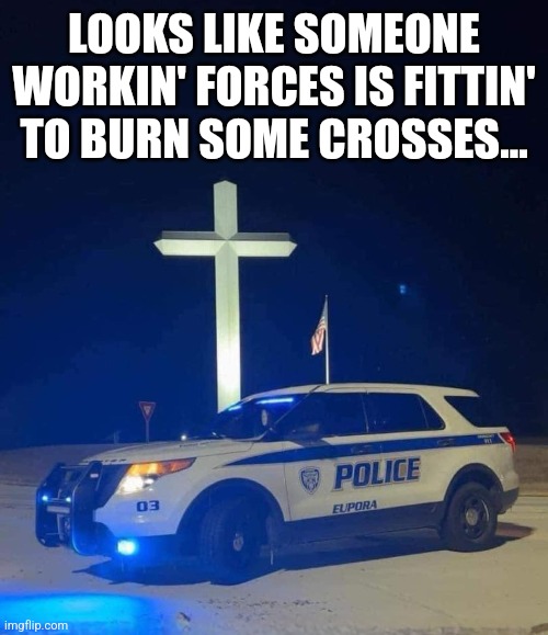 Cops n crosses | LOOKS LIKE SOMEONE WORKIN' FORCES IS FITTIN' TO BURN SOME CROSSES... | image tagged in cops | made w/ Imgflip meme maker