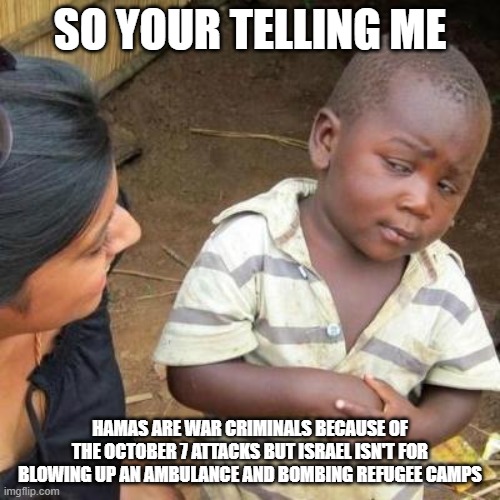 So You're Telling Me | SO YOUR TELLING ME; HAMAS ARE WAR CRIMINALS BECAUSE OF THE OCTOBER 7 ATTACKS BUT ISRAEL ISN'T FOR BLOWING UP AN AMBULANCE AND BOMBING REFUGEE CAMPS | image tagged in so you're telling me | made w/ Imgflip meme maker