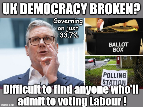 Democracy Broken? #StarmerOut #GetStarmerOut #TwoTierKeir | UK DEMOCRACY BROKEN? Governing 
on just 
33.7%; How to . . . #GetStarmerOut ? STARMER PLEDGED; THIS IS MY COUNTRY ! I WAS BORN & BRED HERE; NO ONE HAS THE RIGHT TO FORCE ENTRY AND SPEND TIME IN MY HOME; SO MUCH FOR BREXIT . . . STARMER 'GREEN LIGHTS' 20 MPH ZONES; IS IT TIME TO; WAVE GOODBYE; WHAT HAPPENS TO THE BODIES? THE VALUE OF LIFE? 'IRREGULAR IMMIGRANTS'; CLAIM BACK TRAFFICKING EXPENSES? TAXPAYERS EXPENSE? UK BURNS; UNDER; WELCOME TO THE UK UNDER STARMER . . . THEY COULD HAVE CHOSEN FARAGE OR SUNAK; IF FAST-TRACKING RIOTERS WORKS AS A DETERRENT . . . #TWOTIERKEIR; ELECTION PLEDGE STARMER LIED TO US !!! SIR KEIR RODNEY STARMER; #TRIPLELOCK; SMEG HEAD CONCEDES; TITCHY STARMER; 'PUTTING COUNTRY FIRST'; PARTY SECOND; ON TOP OF THE £480M ALREADY GIVEN TO FRANCE TO 'STOP THE BOATS'; DEAR UK VOTERS AS YOU FAILED TO SUPPORT THE TORIES; NEW HOME FOR OUR MIGRANT FRIENDS; COMING TO YOUR AREA SOON; LABOUR PLEDGE 'URBAN CENTRES' TO HELP HOUSE 'OUR FAIR SHARE' OF OUR NEW MIGRANT FRIENDS; NEW HOME FOR OUR NEW IMMIGRANT FRIENDS !!! THE ONLY WAY TO KEEP THE ILLEGAL IMMIGRANTS IN THE UK; CITIZENSHIP FOR ALL; ; AMNESTY FOR ALL ILLEGALS; SIR KEIR STARMER MP; MUSLIM VOTES MATTER; BLOOD ON STARMERS HANDS? BURNHAM; TAXI FOR RAYNER ? #RR4PM;100'S MORE TAX COLLECTORS; HIGHER TAXES UNDER LABOUR; WE'RE COMING FOR YOU; LABOUR PLEDGES TO CLAMP DOWN ON TAX DODGERS; HIGHER TAXES UNDER LABOUR; RACHEL REEVES ANGELA RAYNER BOVVERED? HIGHER TAXES UNDER LABOUR; RISKS OF VOTING LABOUR; * EU RE ENTRY? * MASS IMMIGRATION? * BUILD ON GREENBELT? * RAYNER AS OUR PM? * ULEZ 20 MPH FINES? * HIGHER TAXES? * UK FLAG CHANGE? * MUSLIM TAKEOVER? * END OF CHRISTIANITY? * ECONOMIC COLLAPSE? TRIPLE LOCK' ANNELIESE DODDS RWANDA PLAN QUID PRO QUO UK/EU ILLEGAL MIGRANT EXCHANGE DEAL; UK NOT TAKING ITS FAIR SHARE, EU EXCHANGE DEAL = PEOPLE TRAFFICKING !!! STARMER TO BETRAY BRITAIN, #BURDEN SHARING #QUID PRO QUO #100,000; #IMMIGRATION #STARMEROUT #LABOUR #WEARECORBYN #KEIRSTARMER #DIANEABBOTT #MCDONNELL #CULTOFCORBYN #LABOURISDEAD #LABOURRACISM #SOCIALISTSUNDAY #NEVERVOTELABOUR #SOCIALISTANYDAY #ANTISEMITISM #SAVILE #SAVILEGATE #PAEDO #WORBOYS #GROOMINGGANGS #PAEDOPHILE #ILLEGALIMMIGRATION #IMMIGRANTS #INVASION #STARMERISWRONG #SIRSOFTIE #SIRSOFTY #BLAIR #STEROIDS AKA KEITH ABBOTT BACK; AMNESTY FOR 90,000 ILLEGAL IMMIGRANTS; WHY WOULDN'T THE RWANDA PLAN WORK ? #TWOTIERKEIR; BUT THEY; VOTED STARMER ! #TWOTIERKEIR; #TWOTIERKEIR; UNDER STARMER? 11/8/24 TWO MORE DEAD; YVETTE COOPER; RWANDA DETERRENT CANCELLED DUE TO COST? 11/8/24 TWO MORE DEAD; BLOOD ON THE HANDS OF YVETTE COOPER & STARMER; ARE THE DEAD THE ONLY ONES WHO GET RETURNED? TO THE LAST OF THE UK'S GOLD RESERVES? #2NDGEARKEIR; AS STARMER SIGNALS 'SURRENDER' TO THE EU? SAME APPLIES TO MY COUNTRY ! NO ONE HAS THE RIGHT TO COME INTO MY HOME UNINVITED; SAME APPLIES TO MY COUNTRY ! NO ONE HAS A RIGHT TO ENTER 'MY COUNTRY' UNINVITED ! I CANCELLED RWANDA !!! WHAT MORE YOU WANT ! THAT HE'S ACTUALLY DONE? #TWOTIERKEIR; We're working as fast as we can to fulfil all our Election Pledges; PLEASE BEAR WITH US !!! During votes of 'No Confidence'; Labour MP's need to be instructed by their constituents to . . . 'Withhold support for Starmer'; Difficult to find anyone who'll 
admit to voting Labour ! | image tagged in illegal immigration,stop boats rwanda,palestine hamas muslim vote,starmerout getstarmerout,elen musk twotierkeir,change reform | made w/ Imgflip meme maker