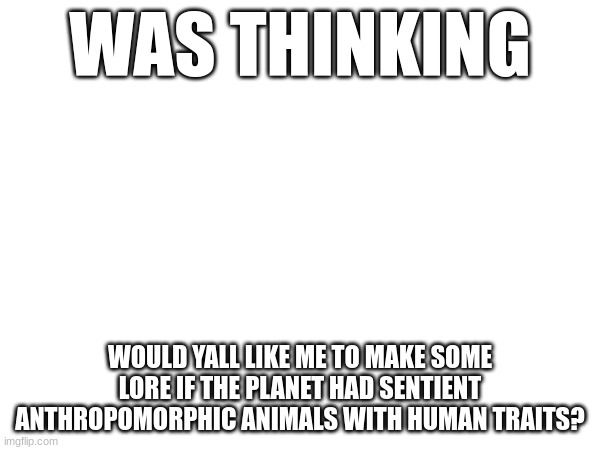 when i mean if i dont include furries (in a positive way) | WAS THINKING; WOULD YALL LIKE ME TO MAKE SOME LORE IF THE PLANET HAD SENTIENT ANTHROPOMORPHIC ANIMALS WITH HUMAN TRAITS? | made w/ Imgflip meme maker