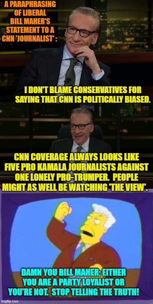 If you want to anger leftists, tell them the truth. | A PARAPHRASING OF LIBERAL BILL MAHER'S STATEMENT TO A CNN 'JOURNALIST' :; I DON'T BLAME CONSERVATIVES FOR SAYING THAT CNN IS POLITICALLY BIASED. CNN COVERAGE ALWAYS LOOKS LIKE FIVE PRO KAMALA JOURNALISTS AGAINST ONE LONELY PRO-TRUMPER.  PEOPLE MIGHT AS WELL BE WATCHING 'THE VIEW'. DAMN YOU BILL MAHER; EITHER YOU ARE A PARTY LOYALIST OR YOU'RE NOT.  STOP TELLING THE TRUTH! | image tagged in yep | made w/ Imgflip meme maker