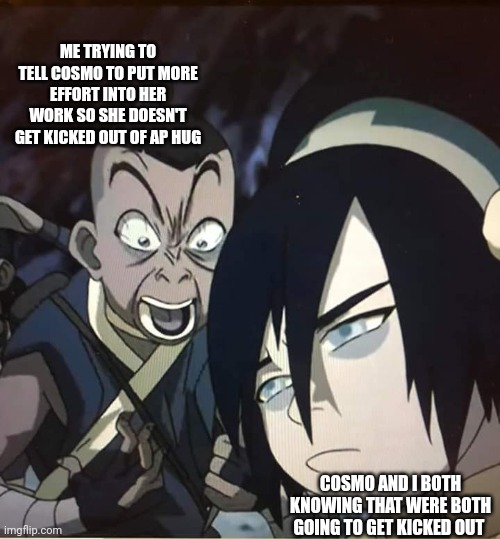 I act like I'm not in trouble, but my 4'9 body is 4'7 in the grave | ME TRYING TO TELL COSMO TO PUT MORE EFFORT INTO HER WORK SO SHE DOESN'T GET KICKED OUT OF AP HUG; COSMO AND I BOTH KNOWING THAT WERE BOTH GOING TO GET KICKED OUT | image tagged in sokka yelling,msmg,high school,help me,autistic screeching | made w/ Imgflip meme maker