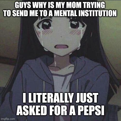 anime girl crying | GUYS WHY IS MY MOM TRYING TO SEND ME TO A MENTAL INSTITUTION; I LITERALLY JUST ASKED FOR A PEPSI | image tagged in anime girl crying | made w/ Imgflip meme maker