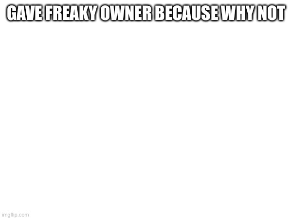 GAVE FREAKY OWNER BECAUSE WHY NOT | made w/ Imgflip meme maker