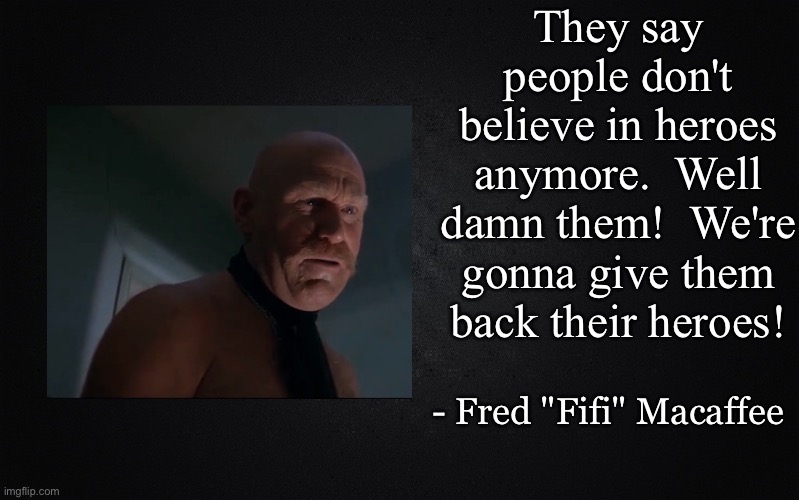 Solid Black Background | They say people don't believe in heroes anymore.  Well damn them!  We're gonna give them back their heroes! - Fred "Fifi" Macaffee | image tagged in solid black background,mad max,fifi macafee | made w/ Imgflip meme maker