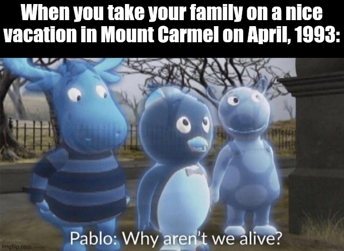 Hey Cool, I'm Dead | When you take your family on a nice vacation in Mount Carmel on April, 1993: | image tagged in pablo why aren't we alive | made w/ Imgflip meme maker