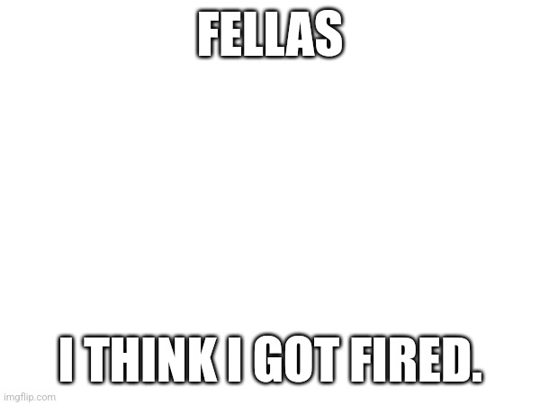 FELLAS; I THINK I GOT FIRED. | made w/ Imgflip meme maker