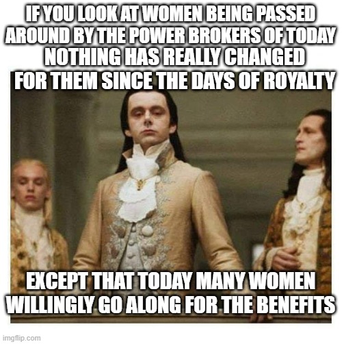 Is it whoring, or womens rights? | IF YOU LOOK AT WOMEN BEING PASSED AROUND BY THE POWER BROKERS OF TODAY; NOTHING HAS REALLY CHANGED FOR THEM SINCE THE DAYS OF ROYALTY; EXCEPT THAT TODAY MANY WOMEN WILLINGLY GO ALONG FOR THE BENEFITS | image tagged in aristocracy | made w/ Imgflip meme maker