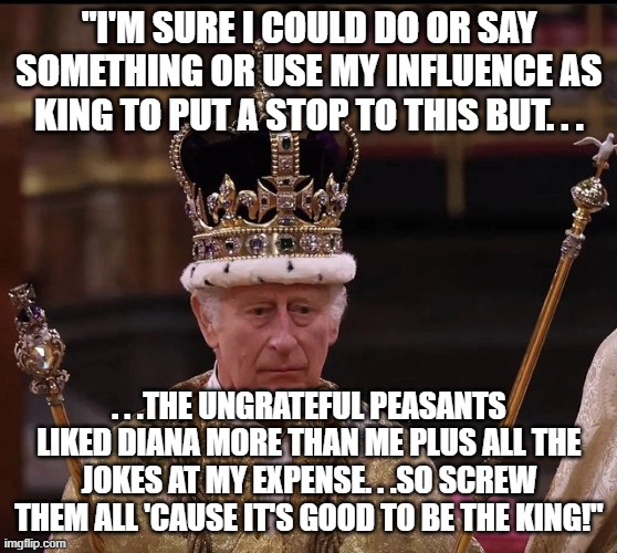 King Charles Crown | "I'M SURE I COULD DO OR SAY SOMETHING OR USE MY INFLUENCE AS KING TO PUT A STOP TO THIS BUT. . . . . .THE UNGRATEFUL PEASANTS LIKED DIANA MO | image tagged in king charles crown | made w/ Imgflip meme maker