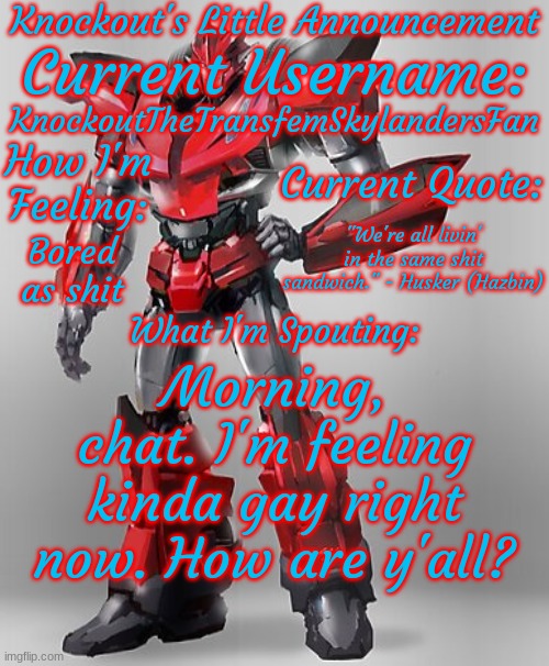 Hello? Hello, hello? Uh, if you're reading this, I couldn't come up with a better title! | KnockoutTheTransfemSkylandersFan; "We're all livin' in the same shit sandwich." - Husker (Hazbin); Bored as shit; Morning, chat. I'm feeling kinda gay right now. How are y'all? | image tagged in knockout's final announcement template | made w/ Imgflip meme maker